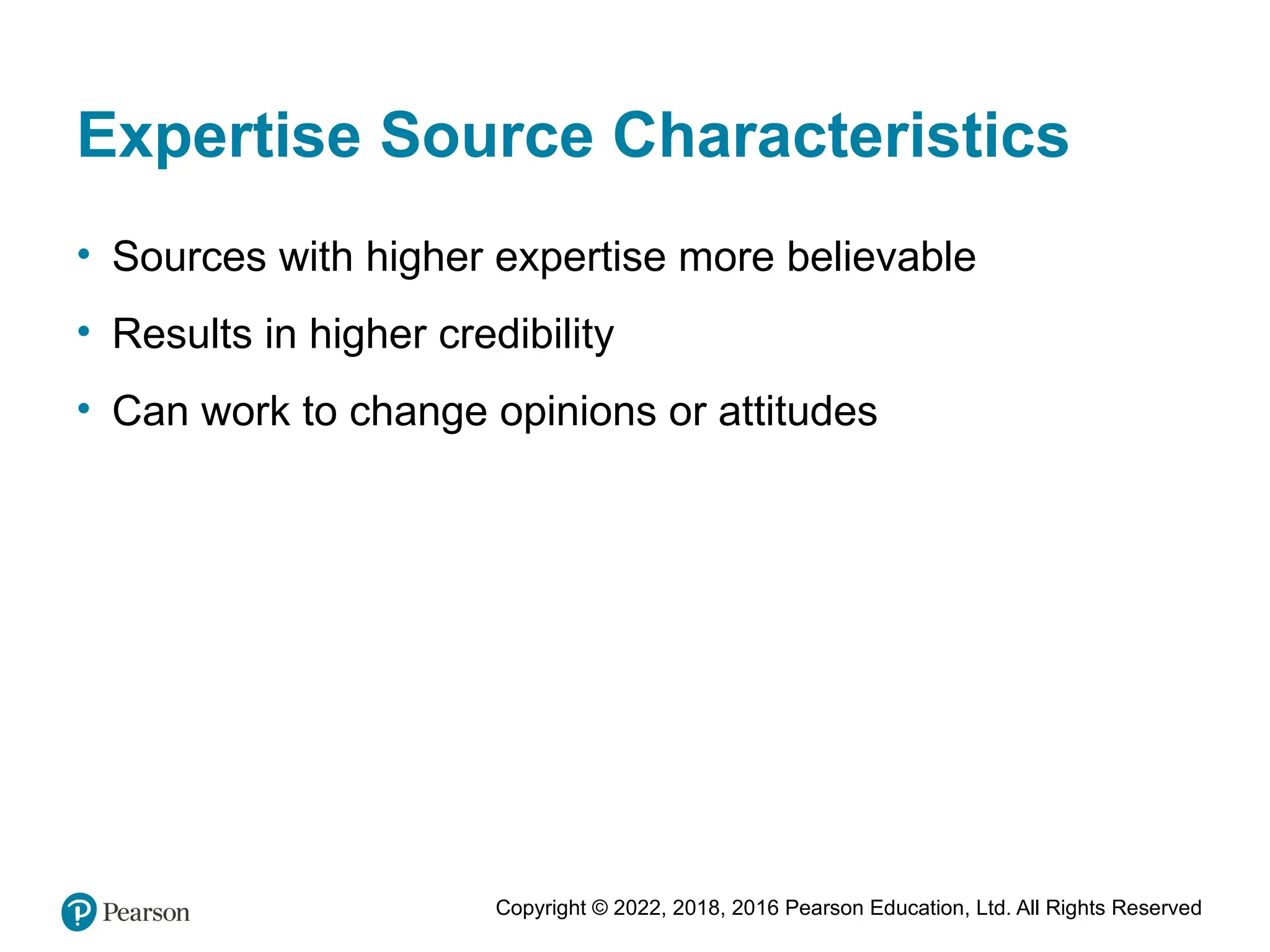 Copyright © 2022, 2018, 2016 Pearson Education, Ltd. All Rights Reserved
Expertise Source Characteristics
• Sources with higher expertise more believable
• Results in higher credibility
• Can work to change opinions or attitudes
 