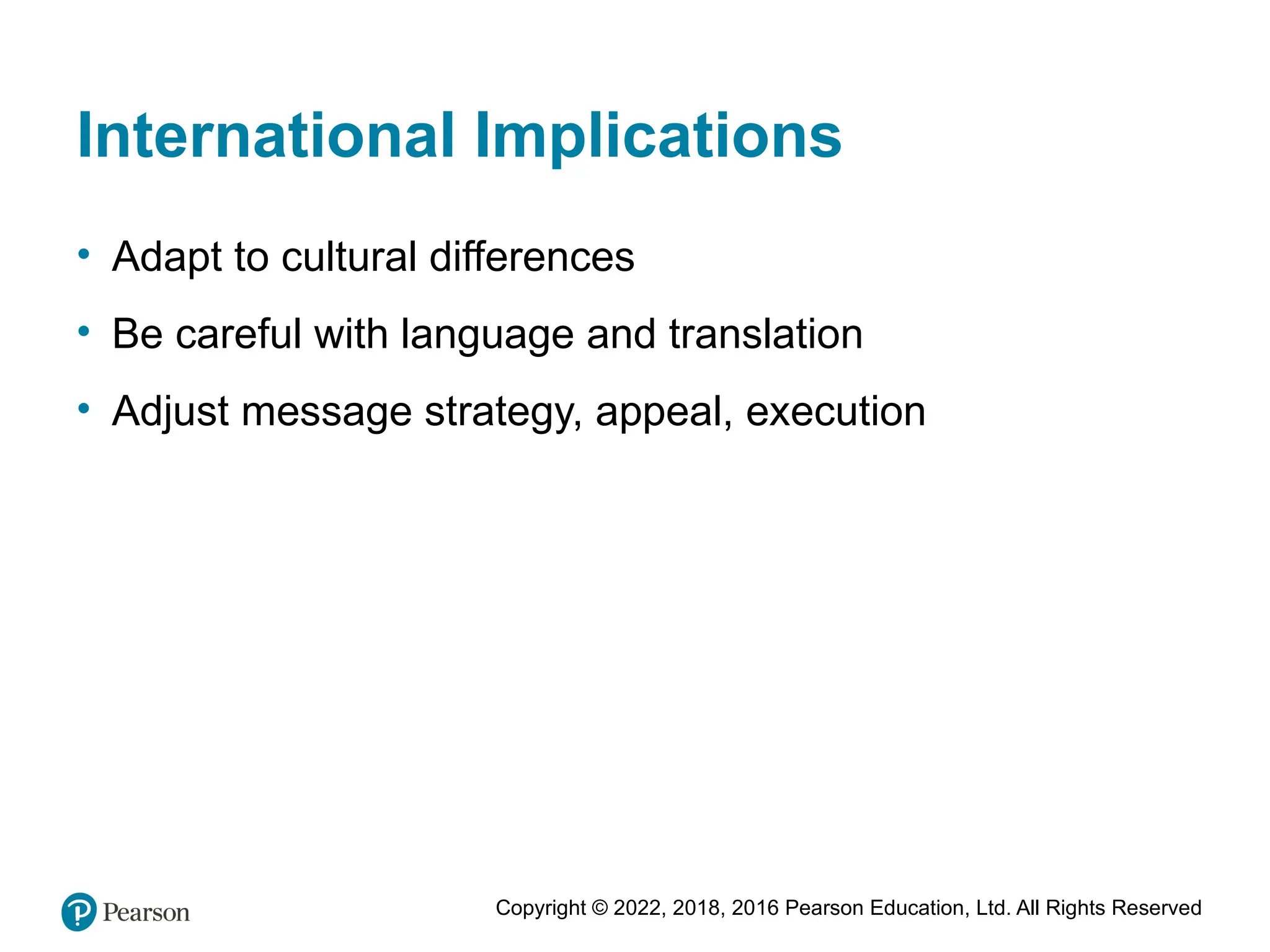 Copyright © 2022, 2018, 2016 Pearson Education, Ltd. All Rights Reserved
International Implications
• Adapt to cultural differences
• Be careful with language and translation
• Adjust message strategy, appeal, execution
 