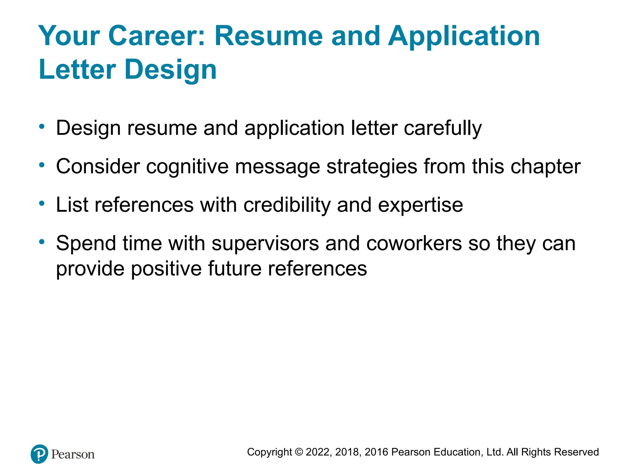Copyright © 2022, 2018, 2016 Pearson Education, Ltd. All Rights Reserved
Your Career: Resume and Application
Letter Design
• Design resume and application letter carefully
• Consider cognitive message strategies from this chapter
• List references with credibility and expertise
• Spend time with supervisors and coworkers so they can
provide positive future references
 