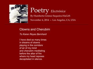 Poetry Electrónica 
By Humberto Gómez Sequeira-HuGóS 
November 4, 2014 — Los Angeles, CA, USA 
Clowns and Cherubim 
To Karen Reyes Bernhard 
I have died so many times 
in dreams of clowns 
playing in the corridors 
of air of my mind 
and cherubim meditating 
before the altar of fire 
where my head reposes 
decapitated in silence. 

