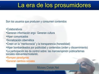 Moises.Cielak.Net
La era de los prosumidores
Son los usuarios que producen y consumen contenidos
•Colaborativos
•Generan información ergo: Generan cultura
•Hiper comunicados
•Socialización cibernética
•Creen en la “meritocracia” y la transparencia (honestidad)
•Hiper bombardeados por publicidad y contenidos (orden y discernimiento)
•La participación les da control sobre: las marcas/opinión pública/temas
sociales relevantes/moda/etc.
•Rompen paradigmas
•Generan cambios sociales
Moises.Cielak.Net
 
