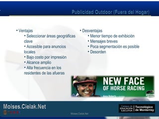 Moises.Cielak.Net
• Ventajas
• Seleccionar áreas geográficas
clave
• Accesible para anuncios
locales
• Bajo costo por impresión
• Alcance amplio
• Alta frecuencia en los
residentes de las afueras
• Desventajas
• Menor tiempo de exhibición
• Mensajes breves
• Poca segmentación es posible
• Desorden
Moises.Cielak.Net
 