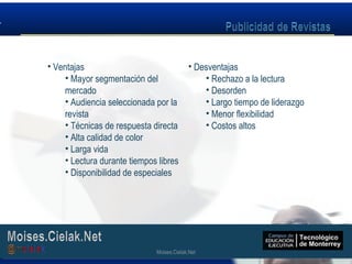 Moises.Cielak.Net
• Ventajas
• Mayor segmentación del
mercado
• Audiencia seleccionada por la
revista
• Técnicas de respuesta directa
• Alta calidad de color
• Larga vida
• Lectura durante tiempos libres
• Disponibilidad de especiales
• Desventajas
• Rechazo a la lectura
• Desorden
• Largo tiempo de liderazgo
• Menor flexibilidad
• Costos altos
Moises.Cielak.Net
 