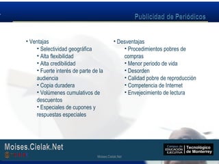 Moises.Cielak.Net
• Ventajas
• Selectividad geográfica
• Alta flexibilidad
• Alta credibilidad
• Fuerte interés de parte de la
audiencia
• Copia duradera
• Volúmenes cumulativos de
descuentos
• Especiales de cupones y
respuestas especiales
• Desventajas
• Procedimientos pobres de
compras
• Menor periodo de vida
• Desorden
• Calidad pobre de reproducción
• Competencia de Internet
• Envejecimiento de lectura
Moises.Cielak.Net
 