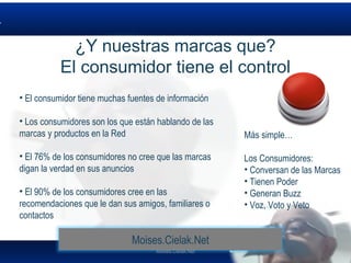 Moises.Cielak.Net
• El consumidor tiene muchas fuentes de información
• Los consumidores son los que están hablando de las
marcas y productos en la Red
• El 76% de los consumidores no cree que las marcas
digan la verdad en sus anuncios
• El 90% de los consumidores cree en las
recomendaciones que le dan sus amigos, familiares o
contactos
Más simple…
Los Consumidores:
• Conversan de las Marcas
• Tienen Poder
• Generan Buzz
• Voz, Voto y Veto
¿Y nuestras marcas que?
El consumidor tiene el control
Moises.Cielak.Net
 