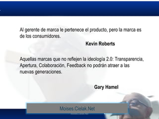 Moises.Cielak.Net
Al gerente de marca le pertenece el producto, pero la marca es
de los consumidores.
Kevin Roberts
Aquellas marcas que no reflejen la ideología 2.0: Transparencia,
Apertura, Colaboración, Feedback no podrán atraer a las
nuevas generaciones.
Gary Hamel
Moises.Cielak.Net
 