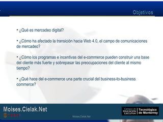 Moises.Cielak.Net
• ¿Qué es mercadeo digital?
• ¿Cómo ha afectado la transición hacia Web 4.0, el campo de comunicaciones
de mercadeo?
• ¿Cómo los programas e incentivas del e-commerce pueden construir una base
del cliente más fuerte y sobrepasar las preocupaciones del cliente al mismo
tiempo?
• ¿Qué hace del e-commerce una parte crucial del business-to-business
commerce?
Moises.Cielak.Net
 