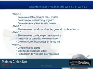 Moises.Cielak.Net
• Web 1.0
• Contenido estático proveído por el creador
• Dominado por instituciones y negocios
• Comercialmente y técnicamente basado
• Web 2.0
• El contenido es basado socialmente y generado por la audiencia
• Web 3.0
• El contenido es conducido por métricas online
• Integración de contenido y comunicaciones
• Comunicaciones instantáneas en tiempo real
• Web 4.0
• Compromiso del cliente
• Sistemas operacionales Cloud
• Participación de Web pasa a ser necesidad
Moises.Cielak.Net
 