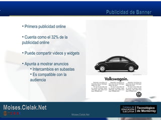 Moises.Cielak.Net
• Primera publicidad online
• Cuenta como el 32% de la
publicidad online
• Puede compartir videos y widgets
• Apunta a mostrar anuncios
• Intercambios en subastas
• Es compatible con la
audiencia
Moises.Cielak.Net
 