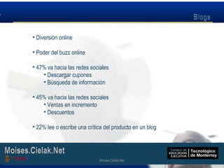 Moises.Cielak.Net
• Diversión online
• Poder del buzz online
• 47% va hacia las redes sociales
• Descargar cupones
• Búsqueda de información
• 45% va hacia las redes sociales
• Ventas en incremento
• Descuentos
• 22% lee o escribe una crítica del producto en un blog
Moises.Cielak.Net
 