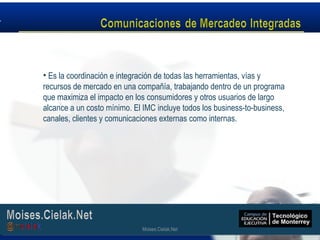 Moises.Cielak.Net
• Es la coordinación e integración de todas las herramientas, vías y
recursos de mercado en una compañía, trabajando dentro de un programa
que maximiza el impacto en los consumidores y otros usuarios de largo
alcance a un costo mínimo. El IMC incluye todos los business-to-business,
canales, clientes y comunicaciones externas como internas.
Moises.Cielak.Net
 