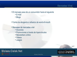 Moises.Cielak.Net
• El mensaje pasa de un consumidor hacia el siguiente
• E-mail
• Blogs
• Forma de abogacía o refuerzo de word-of-mouth
• Mensajes de mercadeo viral
• Anuncios
• Promociones a través de hipervínculos
• Newsletters online
• Videos
• Juegos
Moises.Cielak.Net
 