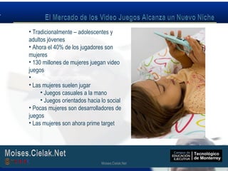 Moises.Cielak.Net
• Tradicionalmente – adolescentes y
adultos jóvenes
• Ahora el 40% de los jugadores son
mujeres
• 130 millones de mujeres juegan video
juegos
• www.womengamers.com
• Las mujeres suelen jugar
• Juegos casuales a la mano
• Juegos orientados hacia lo social
• Pocas mujeres son desarrolladores de
juegos
• Las mujeres son ahora prime target
Moises.Cielak.Net
 