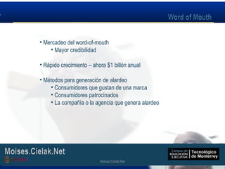 Moises.Cielak.Net
• Mercadeo del word-of-mouth
• Mayor credibilidad
• Rápido crecimiento – ahora $1 billón anual
• Métodos para generación de alardeo
• Consumidores que gustan de una marca
• Consumidores patrocinados
• La compañía o la agencia que genera alardeo
Moises.Cielak.Net
 