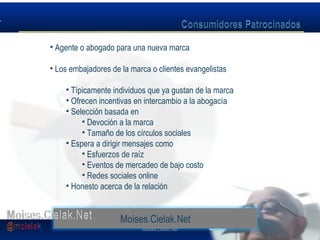 Moises.Cielak.Net
• Agente o abogado para una nueva marca
• Los embajadores de la marca o clientes evangelistas
• Típicamente individuos que ya gustan de la marca
• Ofrecen incentivas en intercambio a la abogacía
• Selección basada en
• Devoción a la marca
• Tamaño de los círculos sociales
• Espera a dirigir mensajes como
• Esfuerzos de raíz
• Eventos de mercadeo de bajo costo
• Redes sociales online
• Honesto acerca de la relación
Moises.Cielak.Net
 