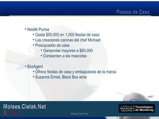 Moises.Cielak.Net
• Nestlé Purina
• Gasta $50,000 en 1,000 fiestas de casa
• Las creaciones caninas del chef Michael
• Presupuesto de casa
• Ganancias mayores a $60,000
• Consienten a las mascotas
• BzzAgent
• Ofrece fiestas de casa y embajadores de la marca
• Suzanne Ermel, Black Box wine
Moises.Cielak.Net
 