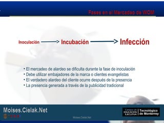 Moises.Cielak.Net
• El mercadeo de alardeo se dificulta durante la fase de inoculación
• Debe utilizar embajadores de la marca o clientes evangelistas
• El verdadero alardeo del cliente ocurre después de la presencia
• La presencia generada a través de la publicidad tradicional
Inoculación Incubación Infección
Moises.Cielak.Net
 