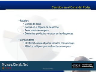 Moises.Cielak.Net
• Retailers
• Control del canal
• Control en el espacio de despensa
• Tener datos de compras
• Determinar productos y marcas en las despensas
• Consumidores
• El Internet cambia el poder hacia los consumidores
• Métodos múltiples para realización de compras
Moises.Cielak.Net
 