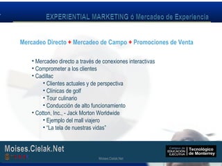 Moises.Cielak.Net
• Mercadeo directo a través de conexiones interactivas
• Comprometer a los clientes
• Cadillac
• Clientes actuales y de perspectiva
• Clínicas de golf
• Tour culinario
• Conducción de alto funcionamiento
• Cotton, Inc., - Jack Morton Worldwide
• Ejemplo del mall viajero
• “La tela de nuestras vidas”
Mercadeo Directo + Mercadeo de Campo + Promociones de Venta
Moises.Cielak.Net
 