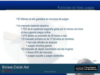 Moises.Cielak.Net
• $7 billones al año gastados en anuncios de juegos
• Un mercado bastante atractivo
• 75% de la audiencia hogareña gasta por lo menos una hora
al mes jugando juegos online
• 27% tienen un promedio de 30 horas o más
• El mercado primario es de 17-34 años en hombres
• Han sido difíciles de alcanzar
• Juegan shooting games
• El mercado de rápido crecimiento son las mujeres
• Ahora 40% del mercado
• Juegan puzzles y juegos cerebrales
Moises.Cielak.Net
 