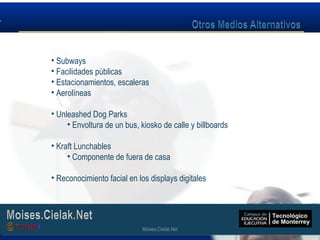 Moises.Cielak.Net
• Subways
• Facilidades públicas
• Estacionamientos, escaleras
• Aerolíneas
• Unleashed Dog Parks
• Envoltura de un bus, kiosko de calle y billboards
• Kraft Lunchables
• Componente de fuera de casa
• Reconocimiento facial en los displays digitales
Moises.Cielak.Net
 