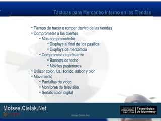 Moises.Cielak.Net
• Tiempo de hacer o romper dentro de las tiendas
• Comprometer a los clientes
• Más comprometedor
• Displays al final de los pasillos
• Displays de mercancía
• Compromiso de préstamo
• Banners de techo
• Móviles posteriores
• Utilizar color, luz, sonido, sabor y olor
• Movimiento
• Pantallas de video
• Monitores de televisión
• Señalización digital
Moises.Cielak.Net
 