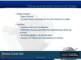Moises.Cielak.Net
• Airplay America
• Salon Channel
• El patrón hace un promedio de 30 a 45 minutos en un salón
• Wal-Mart
• Anuncios internos en la televisión
• Diferentes anuncios para diferentes departamentos dentro de
la tienda
• Monitores digitales y de pantalla plana
• Alcanza 127 millones de compradores a la semana
Moises.Cielak.Net
 
