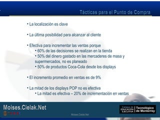 Moises.Cielak.Net
• La localización es clave
• La última posibilidad para alcanzar al cliente
• Efectiva para incrementar las ventas porque
• 60% de las decisiones se realizan en la tienda
• 50% del dinero gastado en las mercaderes de masa y
supermercados, no es planeado
• 50% de productos Coca-Cola desde los displays
• El incremento promedio en ventas es de 9%
• La mitad de los displays POP no es efectiva
• La mitad es efectiva – 20% de incrementación en ventas
Moises.Cielak.Net
 