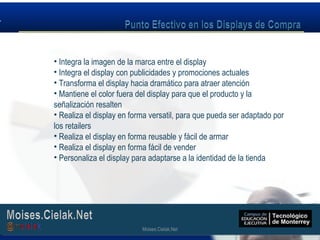 Moises.Cielak.Net
• Integra la imagen de la marca entre el display
• Integra el display con publicidades y promociones actuales
• Transforma el display hacia dramático para atraer atención
• Mantiene el color fuera del display para que el producto y la
señalización resalten
• Realiza el display en forma versatil, para que pueda ser adaptado por
los retailers
• Realiza el display en forma reusable y fácil de armar
• Realiza el display en forma fácil de vender
• Personaliza el display para adaptarse a la identidad de la tienda
Moises.Cielak.Net
 