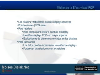 Moises.Cielak.Net
• Los retailers y fabricantes quieren displays efectivos
• Points-of-sales (POS) data
• Para retailers
• Indic tiempo para retirar o cambiar el display
• Identifica displays POP con mayor impacto
• Evaluaciones de diferentes mercados en los displays
• Para fabricantes
• Los datos pueden incrementar la calidad de displays
• Fortalecen las relaciones con los retailers
Moises.Cielak.Net
 