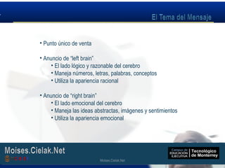Moises.Cielak.Net
• Punto único de venta
• Anuncio de “left brain”
• El lado lógico y razonable del cerebro
• Maneja números, letras, palabras, conceptos
• Utiliza la apariencia racional
• Anuncio de “right brain”
• El lado emocional del cerebro
• Maneja las ideas abstractas, imágenes y sentimientos
• Utiliza la apariencia emocional
Moises.Cielak.Net
 