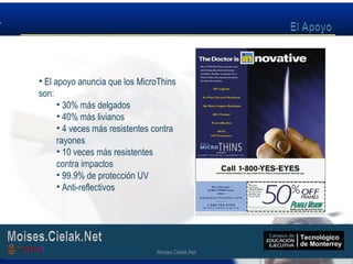 Moises.Cielak.Net
• El apoyo anuncia que los MicroThins
son:
• 30% más delgados
• 40% más livianos
• 4 veces más resistentes contra
rayones
• 10 veces más resistentes
contra impactos
• 99.9% de protección UV
• Anti-reflectivos
Moises.Cielak.Net
 