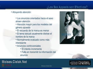 Moises.Cielak.Net
• Atrayendo atención:
• Los anuncios orientados hacia el sexo
atraen atención
• Atención mayor para los modelos del
género opuesto
• El recuerdo de la marca es menor
• El tema sexual usualmente distrae el
nombre de la marca
• Normalmente evaluado como más
interesante
• Anuncios controversiales
• El interés incrementa
• Falla en transmitir la información del
anuncio
Moises.Cielak.Net
 