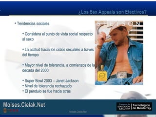 Moises.Cielak.Net
• Tendencias sociales
• Considera el punto de vista social respecto
al sexo
• La actitud hacia los ciclos sexuales a través
del tiempo
• Mayor nivel de tolerancia, a comienzos de la
década del 2000
• Super Bowl 2003 – Janet Jackson
• Nivel de tolerancia rechazado
• El péndulo se fue hacia atrás
Moises.Cielak.Net
 