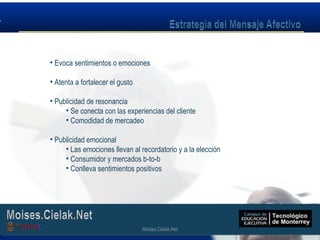 Moises.Cielak.Net
• Evoca sentimientos o emociones
• Atenta a fortalecer el gusto
• Publicidad de resonancia
• Se conecta con las experiencias del cliente
• Comodidad de mercadeo
• Publicidad emocional
• Las emociones llevan al recordatorio y a la elección
• Consumidor y mercados b-to-b
• Conlleva sentimientos positivos
Moises.Cielak.Net
 