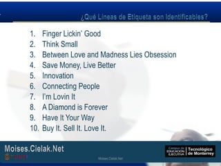 Moises.Cielak.Net
1. Finger Lickin’ Good
2. Think Small
3. Between Love and Madness Lies Obsession
4. Save Money, Live Better
5. Innovation
6. Connecting People
7. I’m Lovin It
8. A Diamond is Forever
9. Have It Your Way
10. Buy It. Sell It. Love It.
Moises.Cielak.Net
 