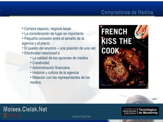 Moises.Cielak.Net
• Compra espacio, negocia tasas
• La consideración de lugar es importante
• Pequeña conexión entre el tamaño de la
agencia y el precio
• El puesto del anuncio – una posición de una vez
• Efectividad relacionad a
• La calidad de las opciones de medios
• Creatividad
• Administración financiera
• Historial y cultura de la agencia
• Relación con los representantes de los
medios
Moises.Cielak.Net
 