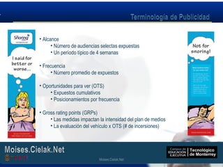 Moises.Cielak.Net
• Alcance
• Número de audiencias selectas expuestas
• Un período típico de 4 semanas
• Frecuencia
• Número promedio de expuestos
• Oportunidades para ver (OTS)
• Expuestos cumulativos
• Posicionamientos por frecuencia
• Gross rating points (GRPs)
• Las medidas impactan la intensidad del plan de medios
• La evaluación del vehículo x OTS (# de incersiones)
Moises.Cielak.Net
 