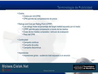 Moises.Cielak.Net
• Costos
• Costos por mil (CPM)
• CPM permite las comparaciones de precio
• Ratings and Cost per Rating Point (CPRP)
• Los ratings miden el porcentaje del target market expuesto por el medio
• CPRP permite para comparación a través de los medios
• Costo de los medios comprados / vehículo de evaluación
• Peso del CPM
• Continuidad
• Campaña continua
• Campaña de pulso
• Campaña discontínua
• Impresiones
• Impresiones gross – audiencia total expuesta a un anuncio
Moises.Cielak.Net
 
