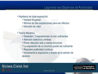 Moises.Cielak.Net
• Hipótesis de triple exposición
• Herbert Krugman
• Mínimo de tres exposiciones para ser efectivo
• Intrusión de valor
• Teoría Recency
• Desorden, 3 exposiciones no son suficientes
• Atención selectiva y énfasis
• Poner atención solo a ciertos anuncios
• La exposición de un anuncio puede ser suficiente
• Requiere publicidad continua
• Incrementa la exposición a través de la adición de
alcance
Moises.Cielak.Net
 