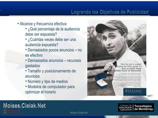 Moises.Cielak.Net
• Alcance y frecuencia efectiva
• ¿Qué porcentaje de la audiencia
debe ser expuesta?
• ¿Cuántas veces debe ser una
audiencia expuesta?
• Demasiados pocos anuncios – no
es efectivo
• Demasiados anuncios – recursos
gastados
• Tamaño y posicionamiento de
anuncios
• Número y tipo de medios
• Modelos de computador para
optimizar el horario
Moises.Cielak.Net
 
