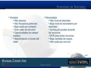 Moises.Cielak.Net
• Ventajas
• Alto alcance
• Alta frecuencia potencial
• Bajo costo por contacto
• Gran valor de intrusión
• Oportunidades de calidad
creativa
• Segmentación a través del
cable
• Desventajas
• Alto nivel de desorden
• Bajo nivel de recordatorio por
desorden
• Surfing de canales durante
los anuncios
• DVR para evitar anuncios
• Baja cantidad de copias
• Alto costo por anuncio
Moises.Cielak.Net
 