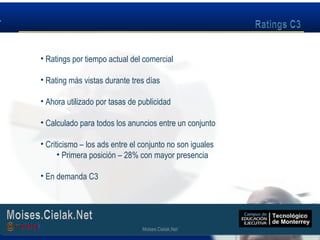 Moises.Cielak.Net
• Ratings por tiempo actual del comercial
• Rating más vistas durante tres días
• Ahora utilizado por tasas de publicidad
• Calculado para todos los anuncios entre un conjunto
• Criticismo – los ads entre el conjunto no son iguales
• Primera posición – 28% con mayor presencia
• En demanda C3
Moises.Cielak.Net
 