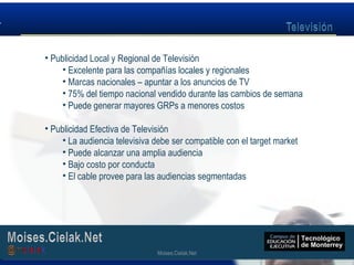 Moises.Cielak.Net
• Publicidad Local y Regional de Televisión
• Excelente para las compañías locales y regionales
• Marcas nacionales – apuntar a los anuncios de TV
• 75% del tiempo nacional vendido durante las cambios de semana
• Puede generar mayores GRPs a menores costos
• Publicidad Efectiva de Televisión
• La audiencia televisiva debe ser compatible con el target market
• Puede alcanzar una amplia audiencia
• Bajo costo por conducta
• El cable provee para las audiencias segmentadas
Moises.Cielak.Net
 