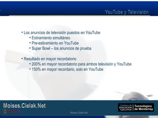 Moises.Cielak.Net
• Los anuncios de televisión puestos en YouTube
• Estiramiento simultáneo
• Pre-estiramiento en YouTube
• Super Bowl – los anuncios de prueba
• Resultado en mayor recordatorio
• 200% en mayor recordatorio para ambos televisión y YouTube
• 150% en mayor recordario, solo en YouTube
Moises.Cielak.Net
 