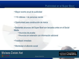 Moises.Cielak.Net
• Mayor evento anual de publicidad
• 110 millones + de personas viendo
• Oportunidad para construcción de marca
• Bastantes anuncios del Super Bowl son lanzados antes en el Social
Media
• Anuncios de prueba
• Anuncios en extensión con información adicional
• Feedback inmediato
• Monitorear el alboroto social
Moises.Cielak.Net
 
