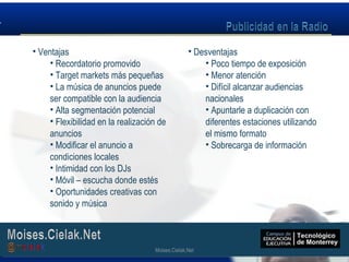 Moises.Cielak.Net
• Ventajas
• Recordatorio promovido
• Target markets más pequeñas
• La música de anuncios puede
ser compatible con la audiencia
• Alta segmentación potencial
• Flexibilidad en la realización de
anuncios
• Modificar el anuncio a
condiciones locales
• Intimidad con los DJs
• Móvil – escucha donde estés
• Oportunidades creativas con
sonido y música
• Desventajas
• Poco tiempo de exposición
• Menor atención
• Difícil alcanzar audiencias
nacionales
• Apuntarle a duplicación con
diferentes estaciones utilizando
el mismo formato
• Sobrecarga de información
Moises.Cielak.Net
 