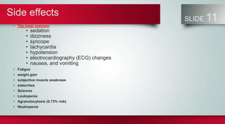 Side effects
SLIDE 11
• The most common:
• sedation
• dizziness
• syncope
• tachycardia
• hypotension
• electrocardiography (ECG) changes
• nausea, and vomiting
• Fatigue
• weight gain
• subjective muscle weakness
• sialorrhea
• Seizures
• Leukopenia
• Agranulocytosis (0.73% risk)
• Neutropenia
 