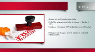 SLIDE 4
• Clozapine is an Atypical antipsychotic.
• First of the antipsychotics to be developed by Sandoz in
1961.
• Introduced in Europe in 1971 and withdrawn in 1975.why?
• FDA approved clozapine for only treatment-resistant
schizophrenia
 