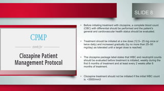 SLIDE 8
• Before initiating treatment with clozapine, a complete blood count
(CBC) with differential should be performed and the patient’s
general and cardiovascular health status should be evaluated.
• Treatment should be initiated at a low dose (12.5– 25 mg once or
twice daily) and increased gradually (by no more than 25–50
mg/day) as tolerated until a target dose is reached.
• The clozapine package label states that WBC and neutrophil counts
should be evaluated before treatment is initiated, weekly during the
first 6 months of treatment and at least every 2 weeks after 6
months of treatment.
• Clozapine treatment should not be initiated if the initial WBC count
is <3500/mm3
 